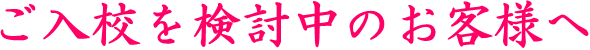 ご入校を検討中のお客様へ